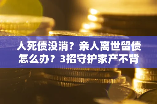 济南人死债没消？亲人离世留债怎么办？3招守护家产不背锅